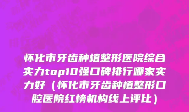 怀化市牙齿种植整形医院综合实力top10强口碑排行哪家实力好（怀化市牙齿种植整形口腔医院红榜机构线上评比）