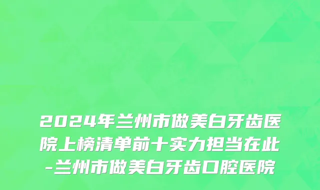 2024年兰州市做美白牙齿医院上榜清单前十实力担当在此-兰州市做美白牙齿口腔医院