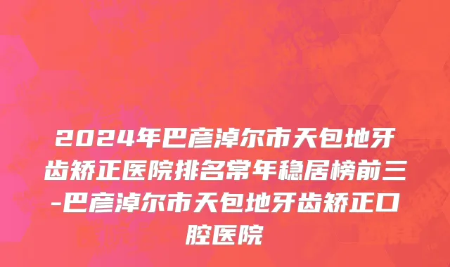 2024年巴彦淖尔市天包地牙齿矫正医院排名常年稳居榜前三-巴彦淖尔市天包地牙齿矫正口腔医院