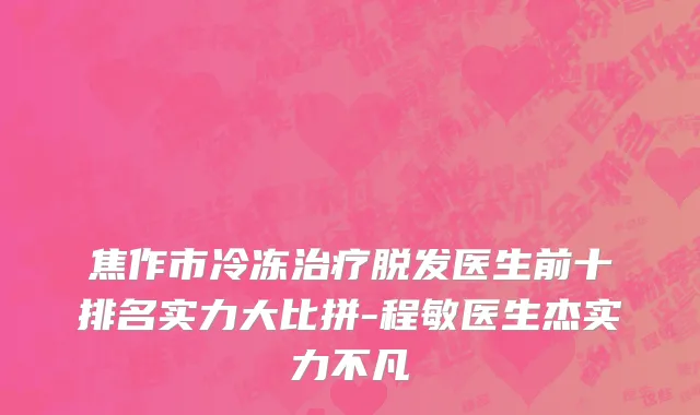 焦作市冷冻治疗脱发医生前十排名实力大比拼-程敏医生杰实力不凡