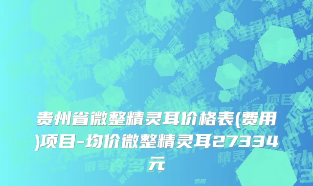 贵州省微整精灵耳价格表(费用)项目-均价微整精灵耳27334元