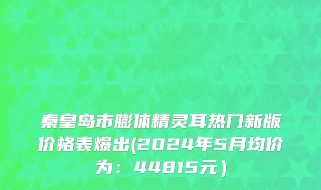 秦皇岛市膨体精灵耳热门新版价格表爆出(2024年5月均价为：44815元）