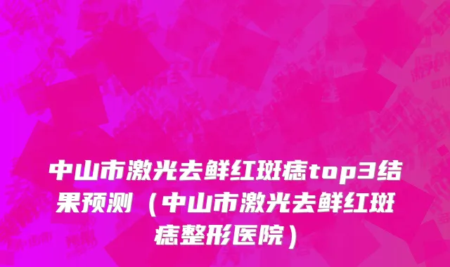 中山市激光去鲜红斑痣top3结果预测（中山市激光去鲜红斑痣整形医院）
