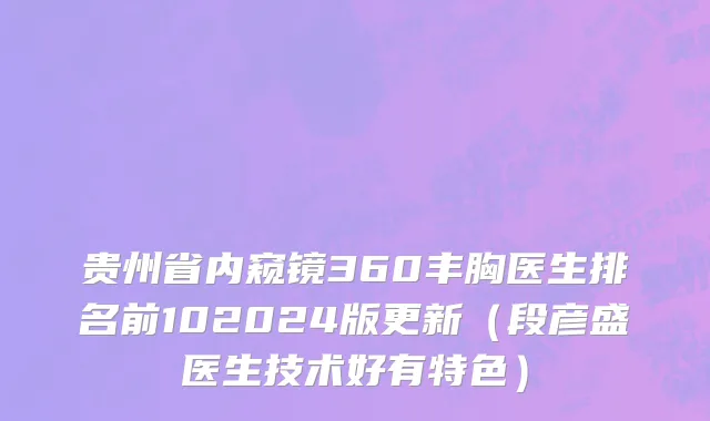 贵州省内窥镜360丰胸医生排名前102024版更新（段彦盛医生技术好有特色）