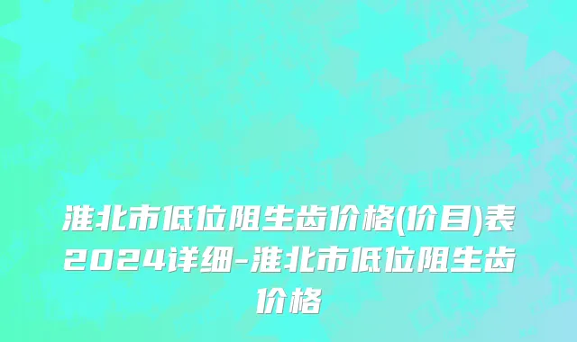淮北市低位阻生齿价格(价目)表2024详细-淮北市低位阻生齿价格