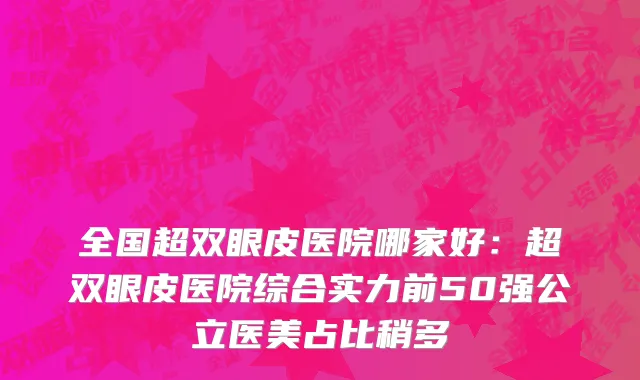 全国超双眼皮医院哪家好：超双眼皮医院综合实力前50强公立医美占比稍多