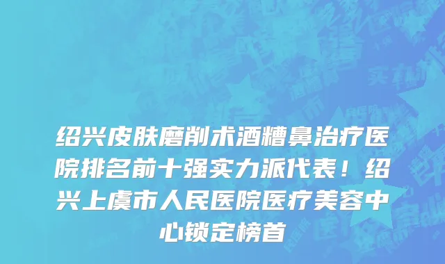 绍兴皮肤磨削术酒糟鼻治疗医院排名前十强实力派代表！绍兴上虞市人民医院医疗美容中心锁定榜首