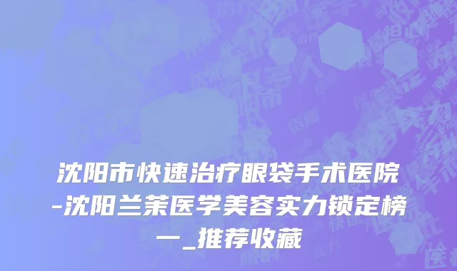 沈阳市快速治疗眼袋手术医院-沈阳兰茉医学美容实力锁定榜一_推荐收藏