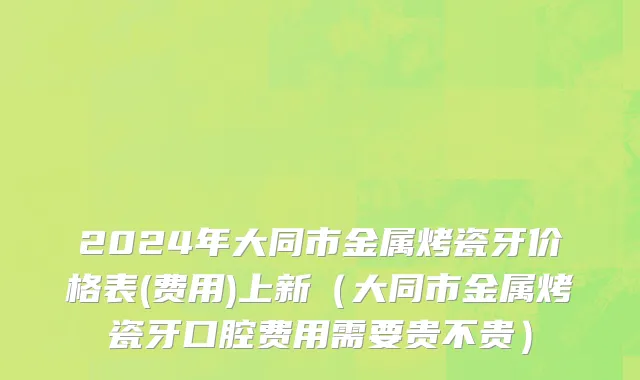 2024年大同市金属烤瓷牙价格表(费用)上新（大同市金属烤瓷牙口腔费用需要贵不贵）