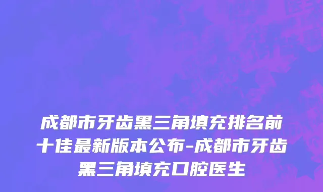 成都市牙齿黑三角填充排名前十佳最新版本公布-成都市牙齿黑三角填充口腔医生