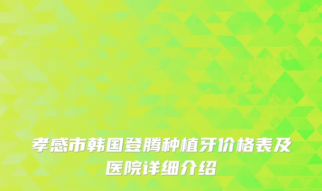孝感市韩国登腾种植牙价格表及医院详细介绍