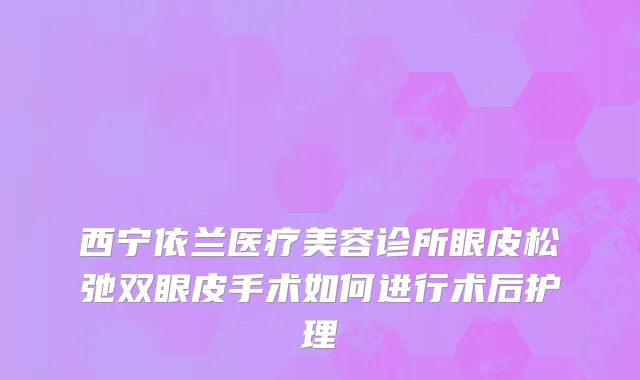 西宁依兰医疗美容诊所眼皮松弛双眼皮手术如何进行术后护理