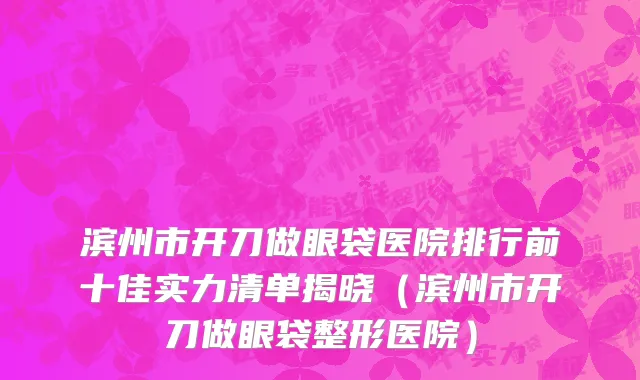 滨州市开刀做眼袋医院排行前十佳实力清单揭晓（滨州市开刀做眼袋整形医院）