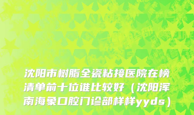 沈阳市树脂全瓷粘接医院在榜清单前十位谁比较好（沈阳浑南海象口腔门诊部样样yyds）
