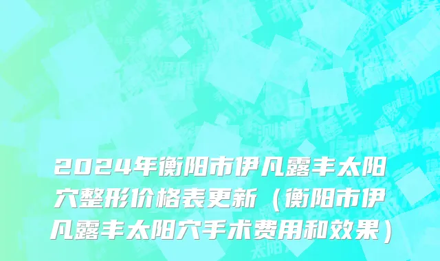 2024年衡阳市伊凡露丰太阳穴整形价格表更新（衡阳市伊凡露丰太阳穴手术费用和效果）
