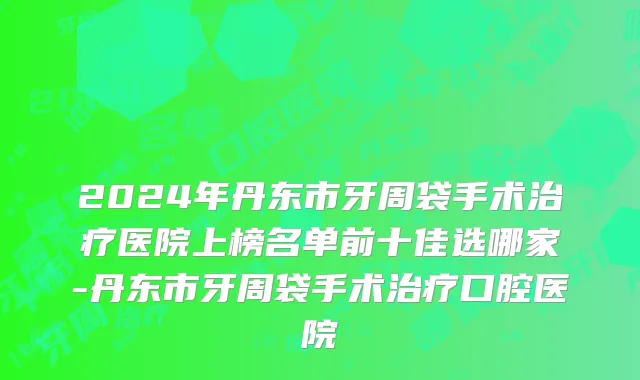 2024年丹东市牙周袋手术治疗医院上榜名单前十佳选哪家-丹东市牙周袋手术治疗口腔医院