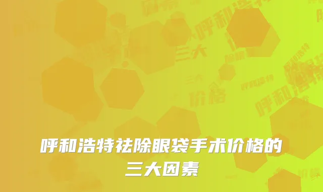 呼和浩特祛除眼袋手术价格的三大因素