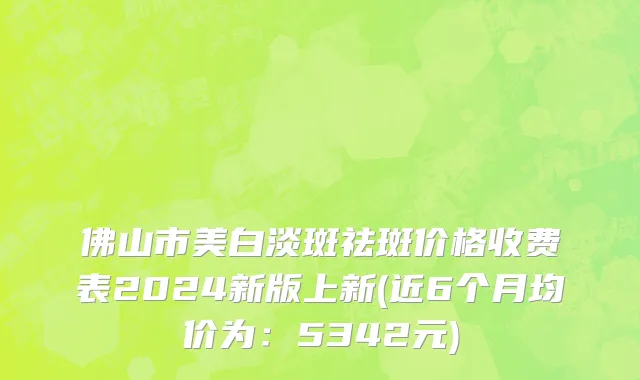 佛山市美白淡斑祛斑价格收费表2024新版上新(近6个月均价为：5342元)