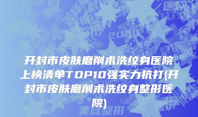 开封市皮肤磨削术洗纹身医院上榜清单TOP10强实力抗打(开封市皮肤磨削术洗纹身整形医院)