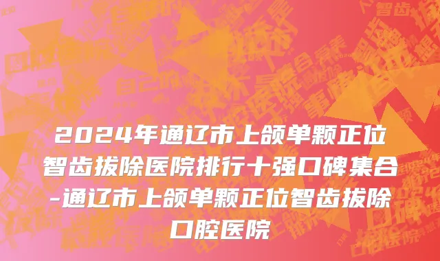 2024年通辽市上颌单颗正位智齿拔除医院排行十强口碑集合-通辽市上颌单颗正位智齿拔除口腔医院