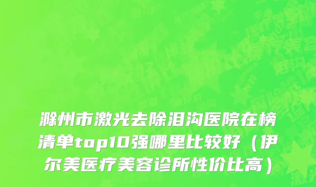 滁州市激光去除泪沟医院在榜清单top10强哪里比较好（伊尔美医疗美容诊所性价比高）