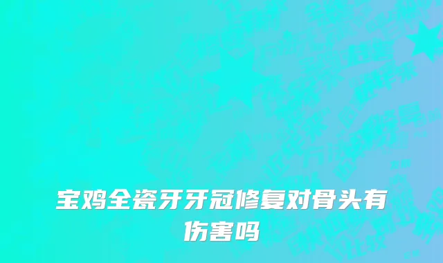 宝鸡全瓷牙牙冠修复对骨头有伤害吗