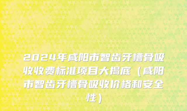 2024年咸阳市智齿牙槽骨吸收收费标准项目大揭底（咸阳市智齿牙槽骨吸收价格和安全性）