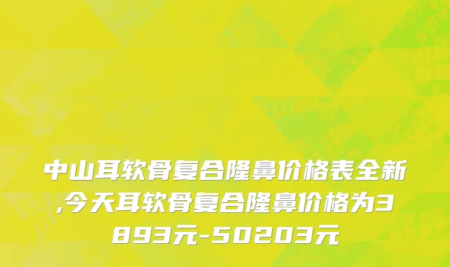 中山耳软骨复合隆鼻价格表全新,今天耳软骨复合隆鼻价格为3893元-50203元