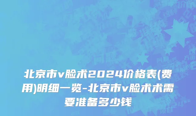 北京市v脸术2024价格表(费用)明细一览-北京市v脸术术需要准备多少钱