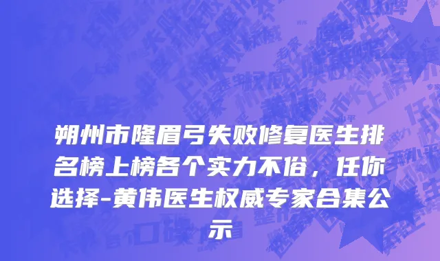 朔州市隆眉弓失败修复医生排名榜上榜各个实力不俗，任你选择-黄伟医生权威专家合集公示