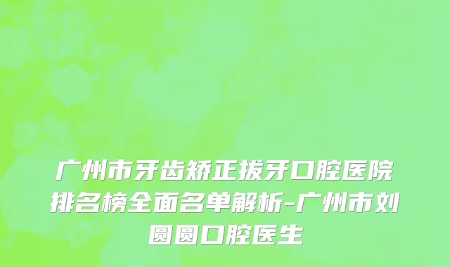 广州市牙齿矫正拔牙口腔医院排名榜全面名单解析-广州市刘圆圆口腔医生
