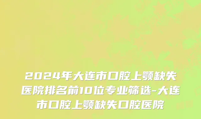 2024年大连市口腔上颚缺失医院排名前10位专业筛选-大连市口腔上颚缺失口腔医院