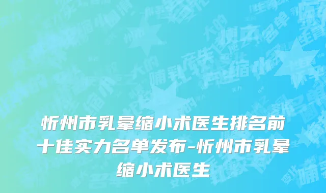 忻州市乳晕缩小术医生排名前十佳实力名单发布-忻州市乳晕缩小术医生