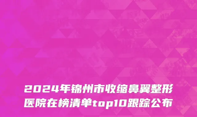 2024年锦州市收缩鼻翼整形医院在榜清单top10跟踪公布