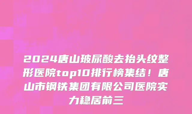 2024唐山玻尿酸去抬头纹整形医院top10排行榜集结!唐山市钢铁集团有限公司医院实力稳居前三