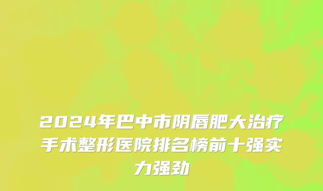 2024年巴中市阴唇肥大治疗手术整形医院排名榜前十强实力强劲