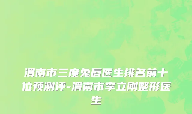 渭南市三度兔唇医生排名前十位预测评-渭南市李立刚整形医生