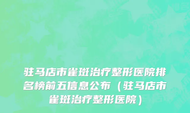 驻马店市雀斑治疗整形医院排名榜前五信息公布（驻马店市雀斑治疗整形医院）