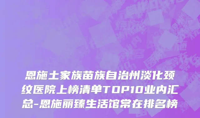 恩施土家族苗族自治州淡化颈纹医院上榜清单TOP10业内汇总-恩施丽臻生活馆常在排名榜