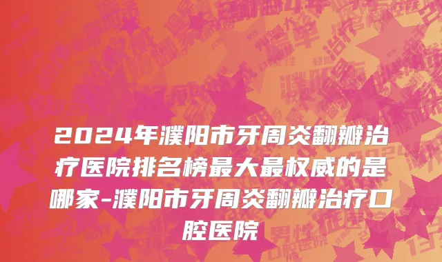 2024年濮阳市牙周炎翻瓣治疗医院排名榜最大最权威的是哪家-濮阳市牙周炎翻瓣治疗口腔医院