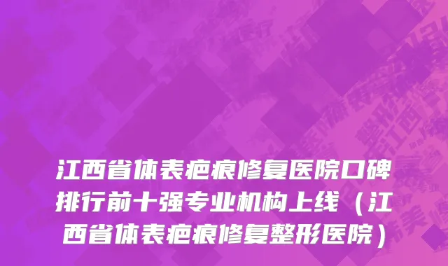 江西省体表疤痕修复医院口碑排行前十强专业机构上线（江西省体表疤痕修复整形医院）