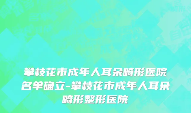攀枝花市成年人耳朵畸形医院名单确立-攀枝花市成年人耳朵畸形整形医院
