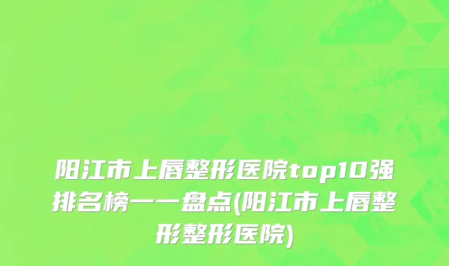 阳江市上唇整形医院top10强排名榜一一盘点(阳江市上唇整形整形医院)