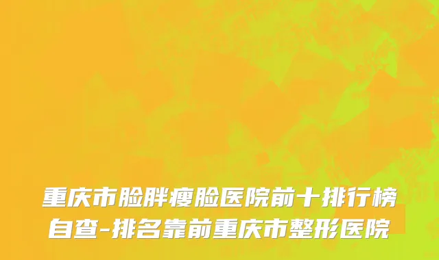 重庆市脸胖瘦脸医院前十排行榜自查-排名靠前重庆市整形医院
