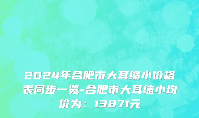 2024年合肥市大耳缩小价格表同步一览-合肥市大耳缩小均价为：13871元