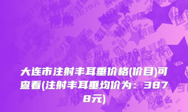 大连市注射丰耳垂价格(价目)可查看(注射丰耳垂均价为：3878元)