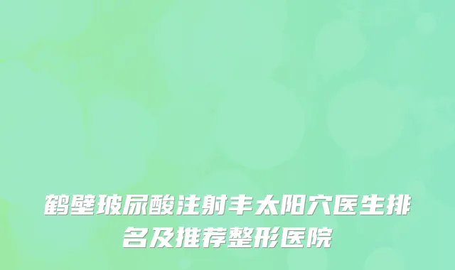 鹤壁玻尿酸注射丰太阳穴医生排名及推荐整形医院
