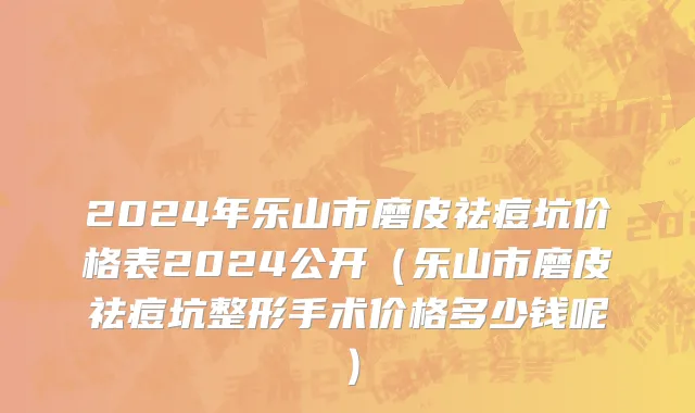 2024年乐山市磨皮祛痘坑价格表2024公开（乐山市磨皮祛痘坑整形手术价格多少钱呢）