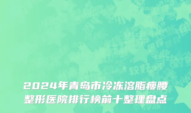 2024年青岛市冷冻溶脂瘦腰整形医院排行榜前十整理盘点