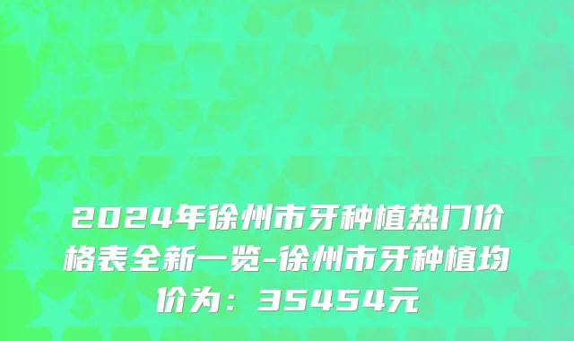 2024年徐州市牙种植热门价格表全新一览-徐州市牙种植均价为：35454元